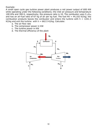 92 
Example: 
A small open cycle gas turbine power plant produces a net power output of 600 KW while operating under the following conditions; the inlet air pressure and temperature 100 KPa and 300 K, respectively; the pressure ratio is 10. The combustor uses C12H26 and has an air-fuel ratio of 67 kg of air per kg fuel. The fuel HV = 44,102 KJ/kg; the combustion products leaves the combustor and enters the turbine with h = 1241.3 KJ/kg and exit the turbine with h = 662.5 KJ/kg. Calculate: 
a. The air flow rate 
b. The compressor power in KW 
c. The turbine power in KW 
d. The thermal efficiency of the plant 
Air 
Compressor 
Gas Turbine 
Combustor 
QA 
WT 
Wc 
ma 
ma 
mg 
mg 
1 
2 
3 
4  