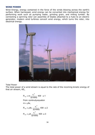 94 
WIND POWER 
Wind Energy, energy contained in the force of the winds blowing across the earth’s 
surface. When harnessed, wind energy can be converted into mechanical energy for 
performing work such as pumping water, grinding grain, and milling lumber. By 
connecting a spinning rotor (an assembly of blades attached to a hub) to an electric 
generator, modern wind turbines convert wind energy, which turns the rotor, into 
electrical energy. 
Total Power 
The total power of a wind stream is equal to the rate of the incoming kinetic energy of 
that air stream, KEi, 
KW 3 
2(1000) 
v 
P A 
KW 2 
2(1000) 
v 
P Av 
m Av 
From continuity equation 
KW 1 
2(1000) 
v 
P m 
3 
i 
Tot 
2 
i 
Tot i 
i 
2 
i 
Tot 
  
  
 
  
 
 
 
 