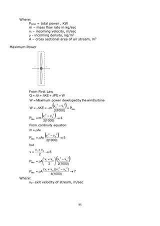 95 
Where: 
Ptotal = total power , KW 
m – mass flow rate in kg/sec 
vi – incoming velocity, m/sec 
 - incoming density, kg/m3 
A – cross sectional area of air stream, m2 
Maximum Power 
From First Law 
  
  
  
  
7 
4(1000) 
(v v )(v v ) 
P A 
2(1000) 
v v 
2 
v v 
P A 
6 
2 
v v 
v 
but 
5 
2(1000) 
v v 
P Av 
m Av 
From continuity equation 
4 
2(1000) 
v v 
P m 
P 
2(1000) 
v v 
W - KE m 
W Maximum power developed by the wind turbine 
Q h KE PE W 
2 
e 
2 
i e i 
Max 
2 
e 
2 
i e i 
Max 
i e 
2 
e 
2 
i 
Max 
2 
e 
2 
i 
Max 
Max 
2 
i 
2 
e 
 
  
 
 
 
 
 
  
 
 
 
 
 
 
 
 
 
 
 
 
 
   
 
    
 
 
 
 
 
   
Where: 
ve- exit velocity of stream, m/sec 
 