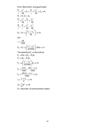 97 
D diameter of turbine wheel, meters 
D 15 
4 
A 
14 
2 
v v 
v 
13 
1000 
Av(v v ) 
F 
1000 
m(v v ) 
1000 
m v 
F 
A 12 
2(1000) 
v v 
F 
F (P P )A 
F PA (P P )A 
The axial force F on the turbine 
KPa 11 
2(1000) 
v v 
P P 
1000 
g 
but 
10 
2g 
v v 
P P 
2g 
v 
2g 
P P v 
2g 
P v 
2g 
P v 
H 0 ; Z Z 
Z H 
2g 
P v 
Z 
2g 
P v 
From Bernoulli's energy principle 
2 
i e 
i e 
x 
i e 
x 
2 
e 
2 
i 
x 
x e i 
x e i 
x 
2 
e 
2 
i 
e i 
2 
e 
2 
i 
e i 
2 
e 
2 
e i i 
2 
e e 
2 
i i 
L i e 
e L 
2 
e e 
i 
2 
i i 
 
  
 
 
 
 
 
 
 
  
 
  
 
 
  
 
  
 
  
   
 
  
 
 
  
 
  
  
 
 
  
 
 
  
 
  
  
   
   
  
      
 
 
 
 
 
 
 
 
  
  
  
 