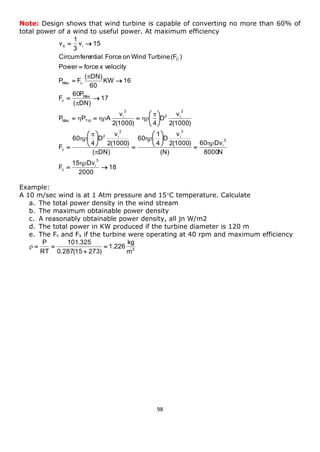 98 
Note: Design shows that wind turbine is capable of converting no more than 60% of 
total power of a wind to useful power. At maximum efficiency 
18 
2000 
15 Dv 
F 
8000N 
60 Dv 
(N) 
2(1000) 
v 
D 
4 
1 
60 
( DN) 
2(1000) 
v 
D 
4 
60 
F 
2(1000) 
v 
D 
2(1000) 4 
v 
P P A 
17 
( DN) 
60P 
F 
KW 16 
60 
( DN) 
P F 
Power force x velocity 
Circumferential Force on Wind Turbine (F ) 
v 15 
3 
1 
v 
3 
i 
c 
3 
i 
3 
i 
3 
2 i 
c 
3 
2 i 
3 
i 
Max Tot 
Max 
c 
Max c 
C 
e i 
  
 
 
 
 
 
 
 
 
 
 
 
 
 
 
 
   
  
  
 
  
 
 
 
 
 
 
 
   
 
 
Example: 
A 10 m/sec wind is at 1 Atm pressure and 15C temperature. Calculate 
a. The total power density in the wind stream 
b. The maximum obtainable power density 
c. A reasonably obtainable power density, all jn W/m2 
d. The total power in KW produced if the turbine diameter is 120 m 
e. The Fc and Fx if the turbine were operating at 40 rpm and maximum efficiency 
3 m 
kg 
1.226 
0.287(15 273) 
101.325 
RT 
P 
 
 
   

