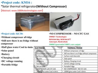 •Project code: KC30:
•Without compressor aFridge
•Still now there is no fridge without
compressor
•Half glass water Cool in 4min
•Solar panel
•Battery
•Charging circuit
•DC voltage running
•Portable fridge
•NO COMPRESSOR – NO CFC GAS
1000KV Technologies
9030 844 866, 9030 844 877
Ameerpet, Hyderabad.
1000KVguarentied 1000% sure output
•Project code: KM16 :
“Solar thermal refrigerator(Without Compressor)
(Abstract: www.1000kvtechnologies.com)
 