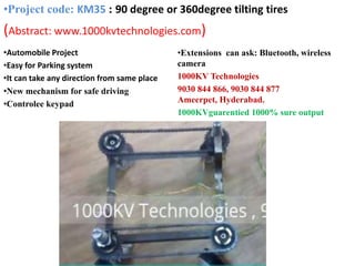 •Automobile Project
•Easy for Parking system
•It can take any direction from same place
•New mechanism for safe driving
•Controlee keypad
•Extensions can ask: Bluetooth, wireless
camera
1000KV Technologies
9030 844 866, 9030 844 877
Ameerpet, Hyderabad.
1000KVguarentied 1000% sure output
•Project code: KM35 : 90 degree or 360degree tilting tires
(Abstract: www.1000kvtechnologies.com)
 