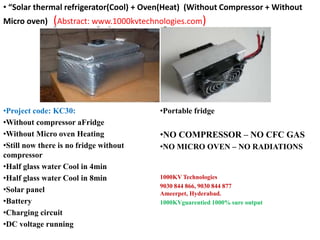 •Project code: KC30:
•Without compressor aFridge
•Without Micro oven Heating
•Still now there is no fridge without
compressor
•Half glass water Cool in 4min
•Half glass water Cool in 8min
•Solar panel
•Battery
•Charging circuit
•DC voltage running
•Portable fridge
•NO COMPRESSOR – NO CFC GAS
•NO MICRO OVEN – NO RADIATIONS
1000KV Technologies
9030 844 866, 9030 844 877
Ameerpet, Hyderabad.
1000KVguarentied 1000% sure output
• “Solar thermal refrigerator(Cool) + Oven(Heat) (Without Compressor + Without
Micro oven) (Abstract: www.1000kvtechnologies.com)
 