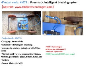 •Project code: KM75 :
•Catagiry: Automobile
•automotive Intelligent breaking
• automatic obstacle detection with Ultra
sonic
•Air Solenoid valves, pneumatic cylinder,
Motors, pneumatic pipes, fitters, tyres..etc
•Battery
•Frame Material: M.S
1000KV Technologies
9030 844 866, 9030 844 877
Ameerpet, Hyderabad.
1000KVguarentied 1000% sure output
•Project code: KM75 : Pneumatic Intelligent breaking system
(Abstract: www.1000kvtechnologies.com)
 