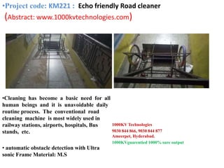 •Cleaning has become a basic need for all
human beings and it is unavoidable daily
routine process. The conventional road
cleaning machine is most widely used in
railway stations, airports, hospitals, Bus
stands, etc.
• automatic obstacle detection with Ultra
sonic Frame Material: M.S
1000KV Technologies
9030 844 866, 9030 844 877
Ameerpet, Hyderabad.
1000KVguarentied 1000% sure output
•Project code: KM221 : Echo friendly Road cleaner
(Abstract: www.1000kvtechnologies.com)
 