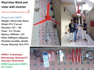 •Project code: KM75 :
•Height: 11feets (One floor)
•Wind: PVC Curved
•Dynamo: 12V - 18v
•Solar : 12v /5watts
•Battery: 84Watts / 12V
•Poles 120Degree alligment
•Portable assemble, disable
•Frame Material: M.S, PVC
1000KV Technologies
9030 844 866, 9030 844 877
Ameerpet, Hyderabad.
1000KVguarentied 1000%
sure output
•Real time Wind and
•solar with inverter
(Abstract: www.1000kvtechnologies.com)
 