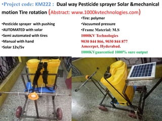•Pesticide sprayer with pushing
•AUTOMATED with solar
•Semi automated with tires
•Manual with hand
•Solar 12v/5v
•Tire: polymer
•Vacuumed pressure
•Frame Material: M.S
1000KV Technologies
9030 844 866, 9030 844 877
Ameerpet, Hyderabad.
1000KVguarentied 1000% sure output
•Project code: KM222 : Dual way Pesticide sprayer Solar &mechanical
motion Tire rotation (Abstract: www.1000kvtechnologies.com)
 