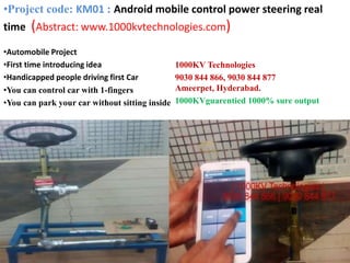 •Automobile Project
•First time introducing idea
•Handicapped people driving first Car
•You can control car with 1-fingers
•You can park your car without sitting inside
1000KV Technologies
9030 844 866, 9030 844 877
Ameerpet, Hyderabad.
1000KVguarentied 1000% sure output
•Project code: KM01 : Android mobile control power steering real
time (Abstract: www.1000kvtechnologies.com)
 