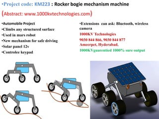 •Automobile Project
•Climbs any structured surface
•Used in mars robot
•New mechanism for safe driving
•Solar panel 12v
•Controlee keypad
•Extensions can ask: Bluetooth, wireless
camera
1000KV Technologies
9030 844 866, 9030 844 877
Ameerpet, Hyderabad.
1000KVguarentied 1000% sure output
•Project code: KM223 : Rocker bogie mechanism machine
(Abstract: www.1000kvtechnologies.com)
 