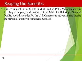 Reaping the Benefits:
10
• The investment in Six Sigma paid off, and in 1988, Motorola was the
first large company wide winner of the Malcolm Baldridge National
Quality Award, awarded by the U.S. Congress to recognize and inspire
the pursuit of quality in American business.
 
