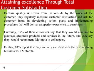 Attaining excellence Through Total
Customer Satisfaction.
12
• Because quality is driven from the outside by the voice of the
customer, they regularly measure customer satisfaction and ask for
customer input in developing action plans and implementing
procedures that will deliver a superior experience to customers.
• Currently, 79% of their customers say that they would continue to
purchase Motorola products and services in the future, and 75% say
they would recommend Motorola to colleagues.
• Further, 63% report that they are very satisfied with the ease of doing
business with Motorola.
 