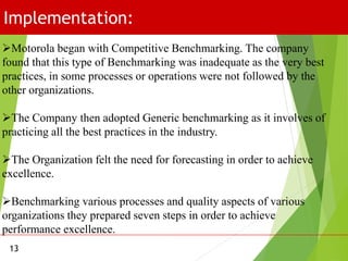 Implementation:
13
Motorola began with Competitive Benchmarking. The company
found that this type of Benchmarking was inadequate as the very best
practices, in some processes or operations were not followed by the
other organizations.
The Company then adopted Generic benchmarking as it involves of
practicing all the best practices in the industry.
The Organization felt the need for forecasting in order to achieve
excellence.
Benchmarking various processes and quality aspects of various
organizations they prepared seven steps in order to achieve
performance excellence.
 