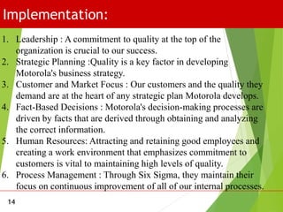 Implementation:
14
1. Leadership : A commitment to quality at the top of the
organization is crucial to our success.
2. Strategic Planning :Quality is a key factor in developing
Motorola's business strategy.
3. Customer and Market Focus : Our customers and the quality they
demand are at the heart of any strategic plan Motorola develops.
4. Fact-Based Decisions : Motorola's decision-making processes are
driven by facts that are derived through obtaining and analyzing
the correct information.
5. Human Resources: Attracting and retaining good employees and
creating a work environment that emphasizes commitment to
customers is vital to maintaining high levels of quality.
6. Process Management : Through Six Sigma, they maintain their
focus on continuous improvement of all of our internal processes.
 