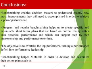 Conclusions:
16
•Benchmarking enables decision makers to understand exactly how
much improvements they will need to accomplished in order to achieve
superior performance
• Frequent and regular benchmarking helps us to create specific and
measurable short terms plans that are based on current reality rather
than historical performance and which can support step by step
improvements and performance over time.
•The objective is to overtake the top performers, turning a performance
deficit into performance leadership.
•Benchmarking helped Motorola in order to develop and customize
their action plans such as:
 