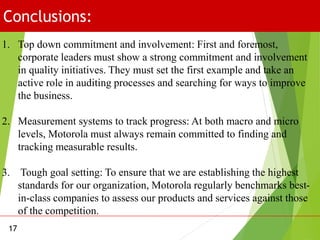 Conclusions:
17
1. Top down commitment and involvement: First and foremost,
corporate leaders must show a strong commitment and involvement
in quality initiatives. They must set the first example and take an
active role in auditing processes and searching for ways to improve
the business.
2. Measurement systems to track progress: At both macro and micro
levels, Motorola must always remain committed to finding and
tracking measurable results.
3. Tough goal setting: To ensure that we are establishing the highest
standards for our organization, Motorola regularly benchmarks best-
in-class companies to assess our products and services against those
of the competition.
 