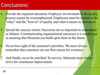 Conclusions:
18
4. Provide the required education: Employee involvement in the quality
process cannot be overemphasized. Employees must be trained in the
"whys" and the "how-to" of quality and what it means to customers.
5. Spread the success stories: Successes are as important to understand
as failures. Communicating organizational successes is a crucial step
in ensuring that Motorola can build upon them in the future.
6. Never lose sight of the customer's priorities: We must always
remember that customers are our first reason for existence.
7. And finally, never be satisfied: To survive, Motorola must always
strive for continuous improvement.
 