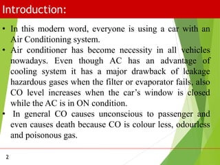 Introduction:
2
• In this modern word, everyone is using a car with an
Air Conditioning system.
• Air conditioner has become necessity in all vehicles
nowadays. Even though AC has an advantage of
cooling system it has a major drawback of leakage
hazardous gases when the filter or evaporator fails, also
CO level increases when the car’s window is closed
while the AC is in ON condition.
• In general CO causes unconscious to passenger and
even causes death because CO is colour less, odourless
and poisonous gas.
 