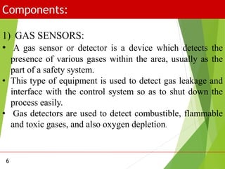 Components:
6
1) GAS SENSORS:
• A gas sensor or detector is a device which detects the
presence of various gases within the area, usually as the
part of a safety system.
• This type of equipment is used to detect gas leakage and
interface with the control system so as to shut down the
process easily.
• Gas detectors are used to detect combustible, flammable
and toxic gases, and also oxygen depletion.
 