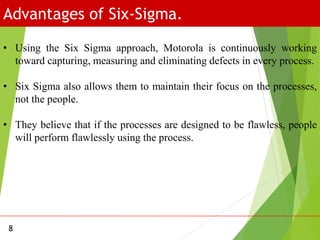 Advantages of Six-Sigma.
8
• Using the Six Sigma approach, Motorola is continuously working
toward capturing, measuring and eliminating defects in every process.
• Six Sigma also allows them to maintain their focus on the processes,
not the people.
• They believe that if the processes are designed to be flawless, people
will perform flawlessly using the process.
 