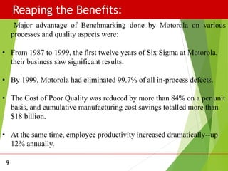 Reaping the Benefits:
9
Major advantage of Benchmarking done by Motorola on various
processes and quality aspects were:
• From 1987 to 1999, the first twelve years of Six Sigma at Motorola,
their business saw significant results.
• By 1999, Motorola had eliminated 99.7% of all in-process defects.
• The Cost of Poor Quality was reduced by more than 84% on a per unit
basis, and cumulative manufacturing cost savings totalled more than
$18 billion.
• At the same time, employee productivity increased dramatically--up
12% annually.
 