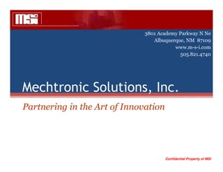 3801 Academy Parkway N Ne
                                 Albuquerque, NM 87109
                                         www.m-s-i.com
                                           505.821.4740




Mechtronic Solutions, Inc.
Partnering in the Art of Innovation




                                      Confidential Property of MSI
 