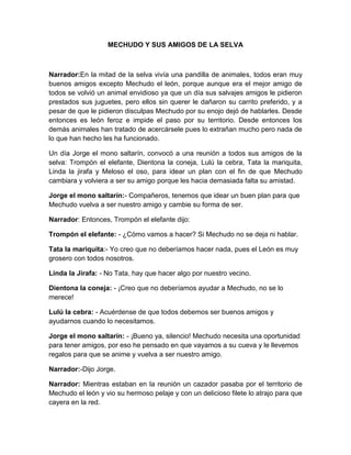 MECHUDO Y SUS AMIGOS DE LA SELVA
Narrador:En la mitad de la selva vivía una pandilla de animales, todos eran muy
buenos amigos excepto Mechudo el león, porque aunque era el mejor amigo de
todos se volvió un animal envidioso ya que un día sus salvajes amigos le pidieron
prestados sus juguetes, pero ellos sin querer le dañaron su carrito preferido, y a
pesar de que le pidieron disculpas Mechudo por su enojo dejó de hablarles. Desde
entonces es león feroz e impide el paso por su territorio. Desde entonces los
demás animales han tratado de acercársele pues lo extrañan mucho pero nada de
lo que han hecho les ha funcionado.
Un día Jorge el mono saltarín, convocó a una reunión a todos sus amigos de la
selva: Trompón el elefante, Dientona la coneja, Lulú la cebra, Tata la mariquita,
Linda la jirafa y Meloso el oso, para idear un plan con el fin de que Mechudo
cambiara y volviera a ser su amigo porque les hacia demasiada falta su amistad.
Jorge el mono saltarín:- Compañeros, tenemos que idear un buen plan para que
Mechudo vuelva a ser nuestro amigo y cambie su forma de ser.
Narrador: Entonces, Trompón el elefante dijo:
Trompón el elefante: - ¿Cómo vamos a hacer? Si Mechudo no se deja ni hablar.
Tata la mariquita:- Yo creo que no deberíamos hacer nada, pues el León es muy
grosero con todos nosotros.
Linda la Jirafa: - No Tata, hay que hacer algo por nuestro vecino.
Dientona la coneja: - ¡Creo que no deberíamos ayudar a Mechudo, no se lo
merece!
Lulú la cebra: - Acuérdense de que todos debemos ser buenos amigos y
ayudarnos cuando lo necesitamos.
Jorge el mono saltarín: - ¡Bueno ya, silencio! Mechudo necesita una oportunidad
para tener amigos, por eso he pensado en que vayamos a su cueva y le llevemos
regalos para que se anime y vuelva a ser nuestro amigo.
Narrador:-Dijo Jorge.
Narrador: Mientras estaban en la reunión un cazador pasaba por el territorio de
Mechudo el león y vio su hermoso pelaje y con un delicioso filete lo atrajo para que
cayera en la red.
 