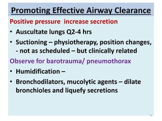 Promoting Effective Airway Clearance
Positive pressure increase secretion
• Auscultate lungs Q2-4 hrs
• Suctioning – physiotherapy, position changes,
- not as scheduled – but clinically related
Observe for barotrauma/ pneumothorax
• Humidification –
• Bronchodilators, mucolytic agents – dilate
bronchioles and liquefy secretions
10
 