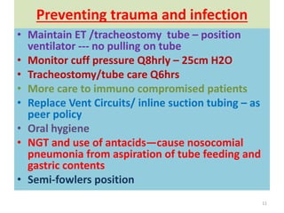 Preventing trauma and infection
• Maintain ET /tracheostomy tube – position
ventilator --- no pulling on tube
• Monitor cuff pressure Q8hrly – 25cm H2O
• Tracheostomy/tube care Q6hrs
• More care to immuno compromised patients
• Replace Vent Circuits/ inline suction tubing – as
peer policy
• Oral hygiene
• NGT and use of antacids—cause nosocomial
pneumonia from aspiration of tube feeding and
gastric contents
• Semi-fowlers position
11
 