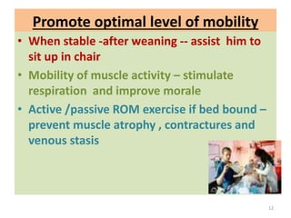 Promote optimal level of mobility
• When stable -after weaning -- assist him to
sit up in chair
• Mobility of muscle activity – stimulate
respiration and improve morale
• Active /passive ROM exercise if bed bound –
prevent muscle atrophy , contractures and
venous stasis
12
 