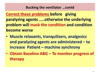 Bucking the ventilator …contd
Correct these problems before giving
paralyzing agents …..otherwise the underlying
problem will mask the condition and condition
become worse
• Muscle relaxants, tranquilizers, analgesics
and paralyzing agents are administered – to
increase Patient – machine synchrony
• Obtain Baseline ABG – To monitor progress of
therapy
18
 