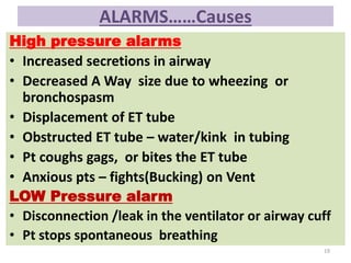 ALARMS……Causes
High pressure alarms
• Increased secretions in airway
• Decreased A Way size due to wheezing or
bronchospasm
• Displacement of ET tube
• Obstructed ET tube – water/kink in tubing
• Pt coughs gags, or bites the ET tube
• Anxious pts – fights(Bucking) on Vent
LOW Pressure alarm
• Disconnection /leak in the ventilator or airway cuff
• Pt stops spontaneous breathing
19
 