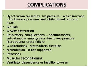 COMPLICATIONS
• Hypotension caused by +ve pressure – which increase
intra thoracic pressure and inhibit blood return to
heart
• Air leak
• Airway obstruction
• Respiratory complications…. pneumothorax,
subcutaneous emphysema due to +ve pressure
(Barotrauma ), resp failure
• G.I alterations – stress ulcers bleeding
• Malnutrition – if not supported
• Infections
• Muscular deconditioning
• Ventilator dependence or inability to wean
20
 
