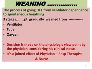 WEANING …………….
The process of going OFF from ventilator dependence
to spontaneous breathing
3 stages………pt gradually weaned from ------------
• Ventilator
• Tube
• Oxygen
• Decision is made on the physiologic view point by
the physician considering his clinical status.
• It’s a joined effort of Physician – Resp Therapist
& Nurse
21
 