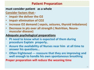 Patient Preparation
must consider patient as a whole
Consider factors that--
• impair the deliver the O2
• impair elimination of CO2
• increase O2 demand ( sepsis, seizures, thyroid imbalance)
• Decrease in pts over all strength ( Nutrition, Neuro-
muscular disease)
Adequate psychological preparations
• Pt need to know what is expected of them during
procedure Explain properly..
• Assure the availability of Nurses near him at all time to
answer his questions…
• Often frightened --- reassure that they are improving and
well enough to handle his own spontaneous breathing
Proper preparation will reduce the weaning time
23
 