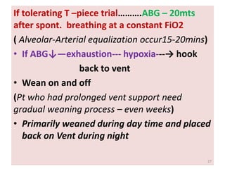 If tolerating T –piece trial……….ABG – 20mts
after spont. breathing at a constant FiO2
( Alveolar-Arterial equalization occur15-20mins)
• If ABG↓—exhaustion--- hypoxia---→ hook
back to vent
• Wean on and off
(Pt who had prolonged vent support need
gradual weaning process – even weeks)
• Primarily weaned during day time and placed
back on Vent during night
27
 