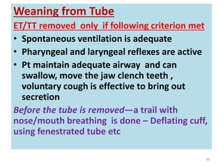 Weaning from Tube
ET/TT removed only if following criterion met
• Spontaneous ventilation is adequate
• Pharyngeal and laryngeal reflexes are active
• Pt maintain adequate airway and can
swallow, move the jaw clench teeth ,
voluntary cough is effective to bring out
secretion
Before the tube is removed—a trail with
nose/mouth breathing is done – Deflating cuff,
using fenestrated tube etc
30
 
