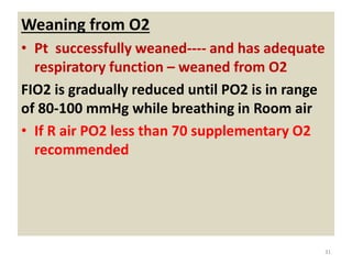 Weaning from O2
• Pt successfully weaned---- and has adequate
respiratory function – weaned from O2
FIO2 is gradually reduced until PO2 is in range
of 80-100 mmHg while breathing in Room air
• If R air PO2 less than 70 supplementary O2
recommended
31
 
