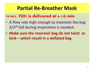 Partial Re-Breather Mask
70-90% FiO2 is delivered at 6-15L/min
• A flow rate high enough to maintain the bag
2/3rd full during inspiration is needed.
• Make sure the reservoir bag do not twist or
kink – which result in a deflated bag
36
 
