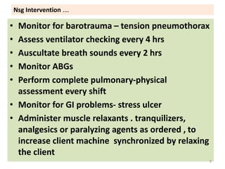 Nsg Intervention .…
• Monitor for barotrauma – tension pneumothorax
• Assess ventilator checking every 4 hrs
• Auscultate breath sounds every 2 hrs
• Monitor ABGs
• Perform complete pulmonary-physical
assessment every shift
• Monitor for GI problems- stress ulcer
• Administer muscle relaxants . tranquilizers,
analgesics or paralyzing agents as ordered , to
increase client machine synchronized by relaxing
the client
8
 