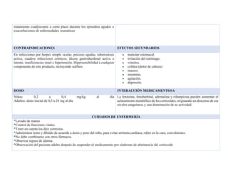 tratamiento coadyuvante a corto plazo durante los episodios agudos o
exacerbaciones de enfermedades reumáticas
CONTRAINDICACIONES EFECTOS SECUNDARIOS
En infecciones por herpes simple ocular, psicosis agudas, tuberculosis
activa, cuadros infecciosos crónicos, úlcera gastroduodenal activa o
latente, insuficiencias renal e hipertensión. Hipersensibilidad a cualquier
componente de este producto, incluyendo sulfitos.
• malestar estomacal.
• irritación del estómago.
• vómitos.
• cefalea (dolor de cabeza)
• mareos.
• insomnio.
• agitación.
• depresión.
DOSIS INTERACCIÓN MEDICAMENTOSA
Niños: 0,2 a 0,4 mg/kg al día
Adultos: dosis inicial de 0,5 a 24 mg al día
La fenitoína, fenobarbital, adrenalina y rifampicina pueden aumentar el
aclaramiento metabólico de los corticoides, originando un descenso de sus
niveles sanguíneos y una disminución de su actividad.
CUIDADOS DE ENFERMERÍA
*Lavado de manos
*Control de funciones vitales.
*Tener en cuenta los diez correctos.
*Administrar lento y diluido de acuerdo a dosis y peso del niño, para evitar arritmia cardiaca, rubor en la cara, convulsiones.
*No debe combinarse con otros fármacos.
*Observar signos de alarma.
*Observación del paciente adulto después de suspender el medicamento por síndrome de abstinencia del corticoide
 
