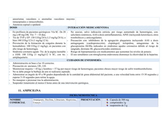 aneurismas vasculares o anomalías vasculares mayores
intraespinales o intracerebrales.
- Anestesia espinal o epidural.
DOSIS INTERACCIÓN MEDICAMENTOSA
- En profilaxis de pacientes quirúrgicos: Vía SC. De 20
mg a 40 mg/24h. Tto: 7 – 10 días.
- Tto de TVP y EP: 150 UI/kg/24 h (1,5 mg/kg/24 h), o
bien 100 UI/kg/12 h (1 mg/kg/12 h).
- Prevención de la formación de coágulos durante la
hemodiálisis: 100 UI/kg (1 mg/kg); en pacientes con
alto riesgo de hemorragia.
- Síndrome coronario agudo: Tto. de la angina inestable
e IAM: 100 UI/kg (1 mg/kg)/12 h SC, con tto.
antiplaquetario.
- No asociar, salvo indicación estricta, por riesgo aumentado de hemorragias, con:
salicilatos sistémicos, AAS a dosis antiinflamatorias, AINE (incluyendo ketorolaco), otros
trombolíticos y anticoagulantes.
- Precaución con: inhibidores de la agregación plaquetaria incluyendo AAS a dosis
antiagregante (cardioprotección), clopidogrel, ticlopidina, antagonistas de la
glucoproteína Iib/IIIa indicados en síndromes agudos coronarios debido al riesgo de
sangrado, dextrano 40, glucocorticoides sistémicos
- Riesgo de hiperpotasemia con medicamentos que aumentan los niveles de potasio.
- El uso simultáneo con nitroglicerina endovenosa disminuye la efectividad de la heparina.
CUIDADOS DE ENFERMERÍA
- Administración en base a los 10 correctos.
- Precaución en: ancianos, I.R., I.H.
- Monitorizar mujeres < 45 kg y hombres < 57 kg por mayor riesgo de hemorragias; pacientes obesos mayor riesgo de sufrir tromboembolismo.
- No se debe purgar la burbuja de aire ni realizarse aspirado.
- Administrar en ángulo de 45 a 90 grados dependiendo de la cantidad de grasa abdominal del paciente, a una velocidad lenta entre 15-30 segundos y
esperar 5-10 segundos para retirar la aguja.
- No masajear o presionar tras la administración.
- Suspender tratamiento al menos 6 horas antes de una intervención quirúrgica.
11. AMPICILINA
FICHA NEMOTECNICA
NOMBRE
COMERCIAL
Ampigram, Decilina, Libractam, Meprizina,
Unasyn.
PRESENTACIÓN Capsula de 500 mg
comprimidos 1g
suspensión de 3 g
 