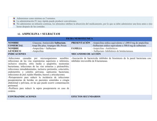 Administrar como mínimo en 5 minutos.
La administración IV muy rápida puede producir convulsiones.
No administrar en infusión continua, los alimentos inhiben la absorción del medicamento, por lo que se debe administrar una hora antes o dos
horas después de las comidas.
12. AMPICILINA + SULBACTAM
FICHA NEMOTECNICA
NOMBRE
COMERCIAL
-Unasyna; Aminoxidín Sulbactam;
Ampi Bis plus; Ampigen SB; Prixín
PRESENTACIÓN -Ampicilina sódica equivalente a 1,000.0 mg de ampicilina
-Sulbactam sódico equivalente a 500.0 mg de sulbactam
NOMBRE
GENÉRICO
-Ampicilina + Sulbactam
-Ampicilina
FAMILIA -Ampicilina –Antibióticos
- Sulbactam- Inhibidores de betalactamasa.
INDICACIONES MECANISMO DE ACCIÓN
-Infecciones causadas por microorganismos sensibles:
infecciones de las vías respiratorias superiores e inferiores,
inclusive sinusitis, otitis media y epiglotitis; neumonías
bacterianas; infecciones de las vías urinarias y pielonefritis;
infecciones intraabdominales, inclusive peritonitis, colecistitis,
endometritis y celulitis pelviana; septicemia bacteriana;
infecciones de piel, tejidos blandos, huesos y articulaciones.
-Perioperatorio para reducir la incidencia de infecciones
posoperatorias de heridas en pacientes sometidos a cirugía
abdominal o pelviana, en las que puede ocurrir contaminación
peritoneal.
-Profilaxis para reducir la sepsis posoperatoria en caso de
cesárea.
-Asociación de bactericida inhibidor de biosíntesis de la pared bacteriana con
inhibidor irreversible de ß-lactamasas.
CONTRAINDICACIONES EFECTOS SECUNDARIOS
 