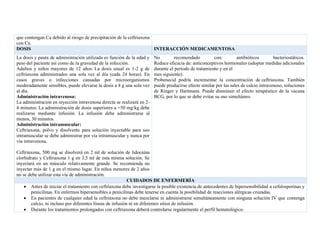 que contengan Ca debido al riesgo de precipitación de la ceftriaxona
con Ca.
DOSIS INTERACCIÓN MEDICAMENTOSA
La dosis y pauta de administración utilizada es función de la edad y
peso del paciente así como de la gravedad de la infección.
Adultos y niños mayores de 12 años: La dosis usual es 1-2 g de
ceftriaxona administrados una sola vez al día (cada 24 horas). En
casos graves o infecciones causadas por microorganismos
moderadamente sensibles, puede elevarse la dosis a 4 g una sola vez
al día.
Administración intravenosa:
La administración en inyección intravenosa directa se realizará en 2-
4 minutos. La administración de dosis superiores a =50 mg/kg debe
realizarse mediante infusión. La infusión debe administrarse al
menos, 30 minutos.
Administración intramuscular:
Ceftriaxona, polvo y disolvente para solución inyectable para uso
intramuscular se debe administrar por vía intramuscular y nunca por
vía intravenosa.
Ceftriaxona, 500 mg se disolverá en 2 ml de solución de lidocaína
clorhidrato y Ceftriaxona 1 g en 3,5 ml de esta misma solución. Se
inyectará en un músculo relativamente grande. Se recomienda no
inyectar más de 1 g en el mismo lugar. En niños menores de 2 años
no se debe utilizar esta vía de administración.
No recomendado con: antibióticos bacteriostáticos.
Reduce eficacia de: anticonceptivos hormonales (adoptar medidas adicionales
durante el período de tratamiento y en el
mes siguiente).
Probenecid podría incrementar la concentración de ceftriaxona. También
puede producirse efecto similar por las sales de calcio intravenoso, soluciones
de Ringer y Hartmann. Puede disminuir el efecto terapéutico de la vacuna
BCG, por lo que se debe evitar su uso simultáneo.
CUIDADOS DE ENFERMERÍA
• Antes de iniciar el tratamiento con ceftriaxona debe investigarse la posible existencia de antecedentes de hipersensibilidad a cefalosporinas y
penicilinas. En enfermos hipersensibles a penicilinas debe tenerse en cuenta la posibilidad de reacciones alérgicas cruzadas.
• En pacientes de cualquier edad la ceftriaxona no debe mezclarse ni administrarse simultáneamente con ninguna solución IV que contenga
calcio, ni incluso por diferentes líneas de infusión ni en diferentes sitios de infusión.
• Durante los tratamientos prolongados con ceftriaxona deberá controlarse regularmente el perfil hematológico.
 