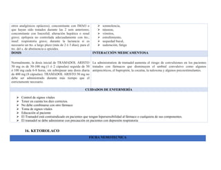 otros analgésicos opiáceos); concomitante con IMAO o
que hayan sido tratados durante las 2 sem anteriores;
concomitante con linezolid; alteración hepática o renal
grave; epilepsia no controlada adecuadamente con tto.;
insuf. respiratoria grave; durante la lactancia si es
necesario un tto. a largo plazo (más de 2 ó 3 días); para el
tto. del s. de abstinencia a opioides.
➢ somnolencia,
➢ náuseas,
➢ vómitos,
➢ estreñimiento,
➢ sequedad bucal,
➢ sudoración, fatiga
DOSIS INTERACCIÓN MEDICAMENTOSA
Normalmente, la dosis inicial de TRAMADOL ARISTO
50 mg es de 50-100 mg (1 ó 2 cápsulas) seguida de 50
ó 100 mg cada 6-8 horas, sin sobrepasar una dosis diaria
de 400 mg (8 cápsulas). TRAMADOL ARISTO 50 mg no
debe ser administrado durante más tiempo que el
estrictamente necesario.
La administration de tramadol aumenta el riesgo de convulsiones en los pacientes
tratados con fármacos que disminuyen el umbral convulsivo como algunos
antipsicóticos, el bupropión, la cocaína, la naloxona y algunos psicoestimulantes.
CUIDADOS DE ENFERMERÍA
➢ Control de signos vitales
➢ Tener en cuenta los diez correctos.
➢ No debe combinarse con otro fármaco
➢ Toma de signos vitales
➢ Educación al paciente
➢ El Tramadol está contraindicado en pacientes que tengan hipersensibilidad al fármaco o cualquiera de sus componentes.
➢ El tramadol se debe administrar con precaución en pacientes con depresión respiratoria
16. KETOROLACO
FICHA NEMOTECNICA
 