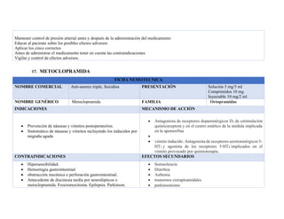 Mantener control de presión arterial antes y después de la administración del medicamento
Educar al paciente sobre los posibles efectos adversos
Aplicar los cinco correctos
Antes de administrar el medicamento tener en cuenta las contraindicaciones
Vigilar y control de efectos adversos.
17. METOCLOPRAMIDA
FICHA NEMOTECNICA
NOMBRE COMERCIAL Anti-anorex triple, Suxidina PRESENTACIÓN Solución 5 mg/5 ml
Comprimidos 10 mg
Inyectable 10 mg/2 ml
NOMBRE GENÉRICO Metoclopramida FAMILIA Ortopramidas
INDICACIONES MECANISMO DE ACCIÓN
• Prevención de náuseas y vómitos postoperatorios.
• Sintomático de náuseas y vómitos incluyendo los inducidos por
migraña aguda
• Antagonista de receptores dopaminérgicos D2 de estimulación
quimicoceptora y en el centro emético de la médula implicada
en la apomorfina
•
• vómito inducido. Antagonista de receptores serotoninérgicos 5-
HT3 y agonista de los receptores 5-HT4 implicados en el
vómito provocado por quimioterapia.
CONTRAINDICACIONES EFECTOS SECUNDARIOS
• Hipersensibilidad.
• Hemorragia gastrointestinal
• obstrucción mecánica o perforación gastrointestinal.
• Antecedente de discinesia tardía por neurolépticos o
metoclopramida. Feocromocitoma. Epilepsia. Parkinson.
• Somnolencia
• Diarrhea
• Asthenia
• trastornos extrapiramidales
• parkinsonismo
 