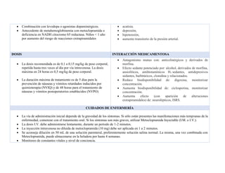 • Combinación con levodopa o agonistas dopaminérgicos.
• Antecedente de metahemoglobinemia con metoclopramida o
deficiencia en NADH citocromo b5 reductasa. Niños < 1 año
por aumento del riesgo de reacciones extrapiramidales
• acatisia.
• depresión,
• hipotensión,
• aumento transitorio de la presión arterial.
DOSIS INTERACCIÓN MEDICAMENTOSA
• La dosis recomendada es de 0,1 a 0,15 mg/kg de peso corporal,
repetida hasta tres veces al día por vía intravenosa. La dosis
máxima en 24 horas es 0,5 mg/kg de peso corporal.
• La duración máxima de tratamiento es de 5 días para la
prevención de náuseas y vómitos retardados inducidos por
quimioterapia (NVIQ) y de 48 horas para el tratamiento de
náuseas y vómitos postoperatorios establecidos (NVPO)
• Antagonismo mutuo con: anticolinérgicos y derivados de
morfina.
• Efecto sedante potenciado por: alcohol, derivados de morfina,
ansiolíticos, antihistamínicos H1 sedantes, antidepresivos
sedantes, barbitúricos, clonidina y relacionados.
• Reduce biodisponibilidad de: digoxina, monitorizar
concentración.
• Aumenta biodisponibilidad de: ciclosporina, monitorizar
concentración.
• Aumenta efecto (con aparición de alteraciones
extrapiramidales) de: neurolépticos, ISRS.
CUIDADOS DE ENFERMERÍA
• La vía de administración inicial depende de la gravedad de los síntomas. Si sólo están presentes las manifestaciones más tempranas de la
enfermedad, comenzar con el tratamiento oral. Si los síntomas son más graves, utilizar Metoclopramida Inyectable (I.M. o I.V.).
• La dosis I.V. debe administrarse lentamente, durante un período de 1‐2 minutos.
• La inyección intravenosa no diluida de metoclopramida (10 mg) debe ser aplicada en 1 a 2 minutos.
• Se aconseja dilución en 50 mL de una solución parenteral, preferentemente solución salina normal. La misma, una vez combinada con
Metoclopramida, puede almacenarse en la heladera por hasta 4 semanas.
• Monitoreo de constantes vitales y nivel de conciencia.
 
