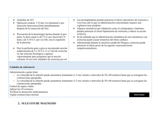 • Ampollas de 5UI
• Operación cesárea: 5 UI por vía intramural o por
inyección intravenosa lenta inmediatamente
después de la extracción del feto.
• Prevención de la hemorragia uterina durante el pos-
parto: la dosis usual es de 5 U.I. por inyección I.V.
lenta o de 5-10 U.I. por vía I.M., tras la expulsión
de la placenta.
• Para la perfusión gota a gota se recomienda mezclar
asépticamente de 5 a 10 U.I. (1 a 2 ml) de oxitocina
en una solución fisiológica y agitarse
vigorosamente para asegurarse que la mezcla
contiene 10 mu (mili unidades) de oxitocina por ml
• Las prostaglandinas pueden potenciar el efecto uterotónico de oxitocina y
viceversa, por lo que su administración concomitante requiere una
vigilancia muy prudente.
• Algunos anestésicos por inhalación como el ciclopropano o halotano,
pueden potenciar el efecto hipotensión de oxitocina y reducir su acción
oxitócica.
• Se ha señalado que la administración simultánea de esos anestésicos con
oxitocina puede causar trastornos del ritmo cardiaco.
• Administrada durante la anestesia caudal del bloqueo, oxitocina puede
potenciar el efecto preso de los agentes vasoconstrictores
simpaticomiméticos.
Cuidados de enfermería
Administración a goteo lento
− La velocidad de la infusión puede aumentarse lentamente (1-2 mu/ minuto a intervalos de 30 a 60 minutos) hasta que se consiguen las
contracciones apropiadas.
− La velocidad de la infusión puede aumentarse lentamente (1-2 mu/ minuto a intervalos de 30 a 60 minutos) hasta que se consiguen las
contracciones apropiadas.
Control de signos vitales
Aplicar los 10 correctos
Verificar la interacción medicamentosa
Vigilar contracciones uterinas
2. SULFATO DE MAGNESIO
Anita Alvear
 