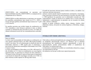 ZIDOVUDINA está contraindicada en pacientes con
hipersensibilidad conocida a ZIDOVUDINA o a cualquiera de los
componentes de la -fórmu-la.
ZIDOVUDINA no debe administrarse en pacientes con recuento
de neutrófilos anormalmente bajo (menor de 0.75 x 109/l) o
niveles de hemo-globina anormalmente bajos (menos de 7.5 g/dl
o 4.65 mmol/l).
En aquellos pacientes que reciben terapia de combinación con
3TC, zalcitabina u otros fármacos antirretro-vi-rales, se deberá
consultar la información para prescribir de éstos, con objeto de
obtener información acerca de sus contraindicaciones conocidas.
El perfil de reacciones adversas parece similar en niños y en adultos. Las
reacciones adversas más graves
incluyen: anemia (puede requerir transfusiones), neutropenia y leucopenia.
Estas reacciones ocurrieron con más frecuencia a las dosis más altas (1200
a 1500 mg/día),en los pacientes con la enfermedad avanzada por VIH
(especialmente cuando la función de la médula ósea es escasa antes del
tratamiento) y particularmente en pacientes con un recuento de células
CD4+ inferior a 100/mm3
también se puede evidenciar cefalea, mareo, náuseas, vómitos, dolor
abdominal, diarrea, elevación de enzimas hepáticas y bilirrubina, mialgia,
malestar.
DOSIS INTERACCIÓN MEDICAMENTOSA
Dosis en adultos:
La dosis usual recomendada de Zidovudina en combinación con
otros agentes antirretrovirales es de 500 ó 600 mg/día divididos
en dos o tres dosis. No se ha demostrado la eficacia de dosis de
Zidovudina inferiores a 1000 mg/día para el tratamiento o
prevención de alteraciones neurológicas relacionadas con el VIH.
3 meses-12 años:
La dosis recomendada de Zidovudina es de 360 a 480 mg/m2 al
día, divididos en 3 ó 4 dosis en combinación con otros agentes
antirretrovirales. Se desconoce la eficacia de dosis inferiores a
720 mg/m2 al día (180 mg/m2 cada seis horas) para el tratamiento
o prevención de alteración neurológica asociada con el VIH. La
dosis máxima no debe superar los 200 mg cada 6 horas
Zidovudina se elimina principalmente por conjugación hepática en forma de
un metabolito glucuronizado inactivo. Los fármacos que se eliminan
principalmente por metabolismo hepático especialmente a través de
glucuronidación, pueden potencialmente inhibir el metabolismo de
zidovudina. Las interacciones que
se relacionan a continuación no deben ser consideradas exhaustivas, aunque
son representativas del tipo
de sustancias con las que se debe tener especial precaución.
 