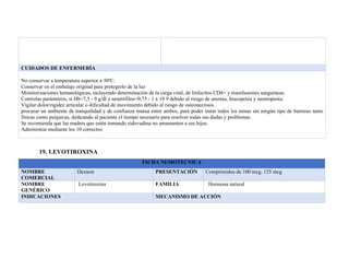 CUIDADOS DE ENFERMERÍA
No conservar a temperatura superior a 30ºC.
Conservar en el embalaje original para protegerlo de la luz
Monitorizaciones hematológicas, incluyendo determinación de la carga viral, de linfocitos CD4+ y transfusiones sanguíneas.
Controlar parámetros, si Hb=7,5 - 9 g/dl o neutrófilos=0,75 - 1 x 10 9 debido al riesgo de anemia, leucopenia y neutropenia.
Vigilar dolor/rigidez articular o dificultad de movimiento debido al riesgo de osteonecrosis.
procurar un ambiente de tranquilidad y de confianza mutua entre ambos, para poder tratar todos los temas sin ningún tipo de barreras tanto
físicas como psíquicas, dedicando al paciente el tiempo necesario para resolver todas sus dudas y problemas.
Se recomienda que las madres que estén tomando zidovudina no amamanten a sus hijos.
Administrar mediante los 10 correctos
19. LEVOTIROXINA
FICHA NEMOTECNICA
NOMBRE
COMERCIAL
Dexnon PRESENTACIÓN Comprimidos de 100 mcg, 125 mcg
NOMBRE
GENÉRICO
Levotiroxina FAMILIA Hormona natural
INDICACIONES MECANISMO DE ACCIÓN
 